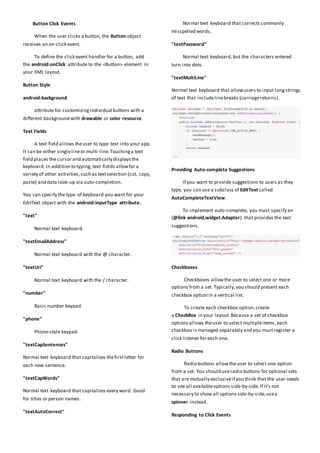 Button Click Events
When the user clicks a button, the Button object
receives an on-click event.
To define the click event handler for a button, add
the android:onClick attribute to the <Button> element in
your XML layout.
Button Style
android:background
attribute for customizingindividual buttons with a
different background with drawable or color resource.
Text Fields
A text field allows theuser to type text into your app.
It can be either singlelineor multi-line.Touchinga text
field places the cursor and automatically displaysthe
keyboard. In addition to typing, text fields allowfor a
variety of other activities,such as textselection (cut, copy,
paste) and data look-up via auto-completion.
You can specify the type of keyboard you want for your
EditText object with the android:inputType attribute.
"text"
Normal text keyboard.
"textEmailAddress"
Normal text keyboard with the @ character.
"textUri"
Normal text keyboard with the / character.
"number"
Basic number keypad.
"phone"
Phone-style keypad.
"textCapSentences"
Normal text keyboard that capitalizes thefirstletter for
each new sentence.
"textCapWords"
Normal text keyboard that capitalizes every word. Good
for titles or person names.
"textAutoCorrect"
Normal text keyboard that corrects commonly
misspelled words.
"textPassword"
Normal text keyboard, but the characters entered
turn into dots.
"textMultiLine"
Normal text keyboard that allowusers to input longstrings
of text that includelinebreaks (carriagereturns).
Providing Auto-complete Suggestions
If you want to provide suggestions to users as they
type, you can use a subclass of EditText called
AutoCompleteTextView.
To implement auto-complete, you must specify an
(@link android.widget.Adapter) that provides the text
suggestions.
Checkboxes
Checkboxes allowthe user to select one or more
options from a set. Typically,you should present each
checkbox option in a vertical list.
To create each checkbox option,create
a CheckBox in your layout.Because a set of checkbox
options allows theuser to select multipleitems, each
checkbox is managed separately and you must register a
click listener for each one.
Radio Buttons
Radio buttons allowthe user to select one option
from a set. You should use radio buttons for optional sets
that are mutually exclusiveif you think that the user needs
to see all availableoptions side-by-side.If it's not
necessary to show all options side-by-side,usea
spinner instead.
Responding to Click Events
 