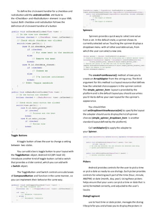 To define the click event handler for a checkbox and
radiobutton add the android:onClick attribute to
the <CheckBox> and <RadioButton> element in your XML
layout.Both checkbox and radiobutton follows the
definition of click event handler of a button
Toggle Buttons
A toggle button allows theuser to change a setting
between two states.
You can add a basic toggle button to your layoutwith
the ToggleButton object. Android 4.0 (API level 14)
introduces another kind of toggle button called a switch
that provides a slider control,which you can add with
a Switch object.
The ToggleButton and Switch controls aresubclasses
of CompoundButton and function in the same manner, so
you can implement their behavior the same way.
Spinners
Spinners providea quick way to select one value
from a set. In the default state, a spinner shows its
currently selected value.Touching the spinner displaysa
dropdown menu with all other availablevalues,from
which the user can select a new one.
The createFromResource() method allows you to
create an ArrayAdapter from the stringarray.The third
argument for this method is a layoutresource that defines
how the selected choiceappears in the spinner control.
The simple_spinner_item layoutis provided by the
platformand is the default layoutyou should useunless
you'd liketo define your own layoutfor the spinner's
appearance.
You should then
call setDropDownViewResource(int) to specify the layout
the adapter should useto display thelistof spinner
choices (simple_spinner_dropdown_item is another
standard layoutdefined by the platform).
Call setAdapter() to apply the adapter to
your Spinner.
Pickers
Android provides controls for the user to pick a time
or pick a date as ready-to-use dialogs.Each picker provides
controls for selectingeach partof the time (hour, minute,
AM/PM) or date (month, day, year). Usingthese pickers
helps ensure that your users can pick a time or date that is
valid,formatted correctly,and adjusted to the user's
locale.
DialogFragment
use to host time or date picker, manages the dialog
lifecyclefor you and allows you to display thepickers in
 