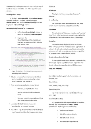 different layoutconfigurations,such asin a basicdialogon
handsets or as an embedded part of the layouton large
screens.
Creating a Time Picker
To display a TimePickerDialog using DialogFragment,
you need to define a fragment classthatextends
DialogFragment and return a TimePickerDialog from the
fragment's onCreateDialog() method.
Extending DialogFragment for a time picker
1. Define the onCreateDialog() method to
return an instanceof TimePickerDialog
2. Implement the
TimePickerDialog.OnTimeSetListener
interface to receive a callback when the
user sets the time.
•
Input Controls arethe interactivecomponents in
your app's user interface.
• A button consists of text or an icon (or both text
and an icon) that communicates what action
occurs when the user touches it.
• Three ways to create a button in your layout
• With text, usingthe Button class
• With an icon,usingthe ImageButton
class
• With text and an icon using Button Class
with some additional attribute
• android:onClick attributecan be use for
eventhandler for common controls
• The method signaturefor android:onClick attribute
must be public,void,and with a parameter View.
Module 4
Screen Size
Actual physical size,measured as the screen's
diagonal.
Screen Density
The quantity of pixels within a physical area of the
screen; usually referred to as dpi (dots per inch).
Orientation
The orientation of the screen from the user's pointof
view. This is either landscapeor portrait,meaningthat the
screen's aspectratio is either wide or tall,respectively.
Resolution
The total number of physical pixelson a screen.
When addingsupportfor multiplescreens, applicationsdo
not work directly with resolution;applications should be
concerned only with screen size and density, as specified
by the generalized sizeand density groups.
Density-independent pixel (dp)
A virtual pixel unitthatyou should usewhen defining
UI layout,to express layoutdimensions or position in a
density-independent way. Based on a 160 dpi screen.
SIZES AND DENSITIES
Android divides the range of actual screen sizes and
densities into:
General Sizes
small,normal,large,and xlarge
General Densities
ldpi (low),mdpi (medium), hdpi (high),and xhdpi
(extra high)
Alternative Drawables
To create alternativebitmap drawables for different
densities,you should followthe 3:4:6:8 scaling
ratio between the four generalized densities.
• 36x36 for low-density
• 48x48 for medium-density
• 72x72 for high-density
• 96x96 for extra high-density
 
