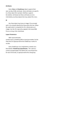 Attributes
Every View and ViewGroup object supports their
own variety of XML attributes. Some attributes are specific
to a View object (for example, TextView supports
the textSize attribute), but these attributes are also
inherited by any View objects that may extend this class.
ID
Any View object may have an integer ID associated
with it, to uniquely identify the View within the tree. When
the application is compiled,this ID is referenced as an
integer, but the ID is typically assigned in the layoutXML
fileas a string,in the id attribute.
Layout Parameters
XML layoutattributes
named layout_something define layoutparameters for the
View that are appropriatefor the ViewGroup in which it
resides.
Every ViewGroup classimplements a nested class
that extends ViewGroup.LayoutParams. This subclass
contains property types that define the sizeand position
for each child view, as appropriatefor the view group.
 