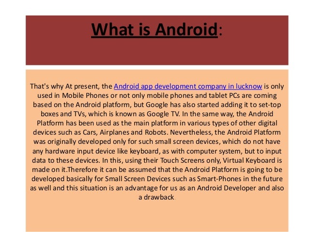 What is Android:
That's why At present, the Android app development company in lucknow is only
used in Mobile Phones or not only mobile phones and tablet PCs are coming
based on the Android platform, but Google has also started adding it to set-top
boxes and TVs, which is known as Google TV. In the same way, the Android
Platform has been used as the main platform in various types of other digital
devices such as Cars, Airplanes and Robots. Nevertheless, the Android Platform
was originally developed only for such small screen devices, which do not have
any hardware input device like keyboard, as with computer system, but to input
data to these devices. In this, using their Touch Screens only, Virtual Keyboard is
made on it.Therefore it can be assumed that the Android Platform is going to be
developed basically for Small Screen Devices such as Smart-Phones in the future
as well and this situation is an advantage for us as an Android Developer and also
a drawback.
 