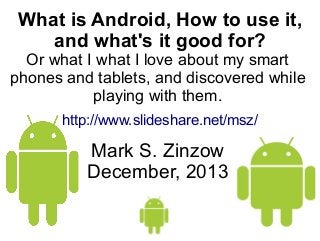 What is Android, How to use it,
and what's it good for?

Or what I what I love about my smart
phones and tablets, and discovered while
playing with them.
http://www.slideshare.net/msz/

Mark S. Zinzow
December, 2013

 