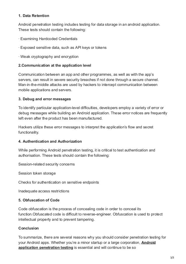 3/3
1. Data Retention
Android penetration testing includes testing for data storage in an android application.
These tests should contain the following:
· Examining Hardcoded Credentials
· Exposed sensitive data, such as API keys or tokens
· Weak cryptography and encryption
2.Communication at the application level
Communication between an app and other programmes, as well as with the app’s
servers, can result in severe security breaches if not done through a secure channel.
Man-in-the-middle attacks are used by hackers to intercept communication between
mobile applications and servers.
3. Debug and error messages
To identify particular application-level difficulties, developers employ a variety of error or
debug messages while building an Android application. These error notices are frequently
left even after the product has been manufactured.
Hackers utilize these error messages to interpret the application’s flow and secret
functionality.
4. Authentication and Authorization
While performing Android penetration testing, it is critical to test authentication and
authorisation. These tests should contain the following:
Session-related security concerns
Session token storage
Checks for authentication on sensitive endpoints
Inadequate access restrictions
5. Obfuscation of Code
Code obfuscation is the process of concealing code in order to conceal its
function.Obfuscated code is difficult to reverse-engineer. Obfuscation is used to protect
intellectual property and to prevent tampering.
Conclusion
To summarize, there are several reasons why you should consider penetration testing for
your Android apps. Whether you’re a minor startup or a large corporation, Android
application penetration testing is essential and will continue to be so
 