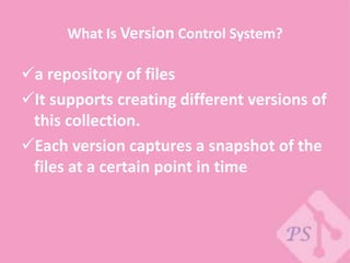 What Is Version Control System?
a repository of files
It supports creating different versions of
this collection.
Each version captures a snapshot of the
files at a certain point in time
 