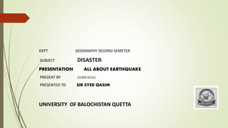 DEPT GEOGRAPHY SECOND SEMETER
SUBJECT DISASTER
PRESENTATION ALL ABOUT EARTHQUAKE
PRESENT BY HABIB SHAH
PRESENTED TO SIR SYED QASIM
UNIVERSITY OF BALOCHISTAN QUETTA
 