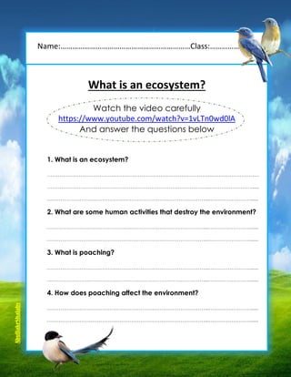 What is an ecosystem?
Watch the video carefully
https://www.youtube.com/watch?v=1vLTn0wd0lA
And answer the questions below
1. What is an ecosystem?
…………………………………………………………………………………..………………………
………………………………….……………………………………………...……………………......
………………………………….……………………………………………...……………………......
2. What are some human activities that destroy the environment?
………………………………….……………………………………………...……………………......
………………………………….……………………………………………...……………………......
3. What is poaching?
………………………………….……………………………………………...……………………......
………………………………….……………………………………………...……………………......
4. How does poaching affect the environment?
………………………………….……………………………………………...……………………......
………………………………….……………………………………………...……………………......
Name:…………………………………………………………Class:…………………..
AbuBakrShalaby
 