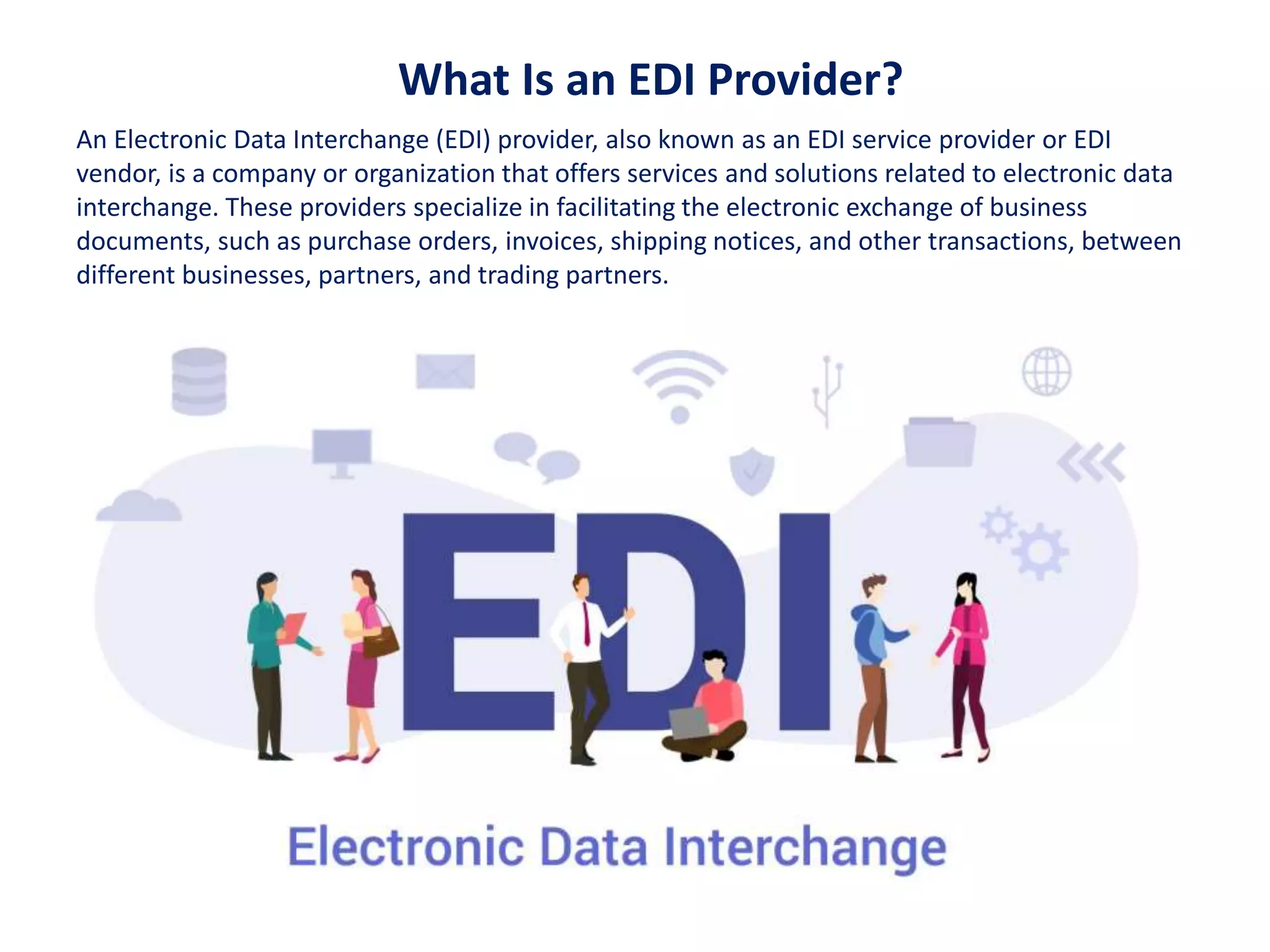 What Is an EDI Provider?
An Electronic Data Interchange (EDI) provider, also known as an EDI service provider or EDI
vendor, is a company or organization that offers services and solutions related to electronic data
interchange. These providers specialize in facilitating the electronic exchange of business
documents, such as purchase orders, invoices, shipping notices, and other transactions, between
different businesses, partners, and trading partners.
 