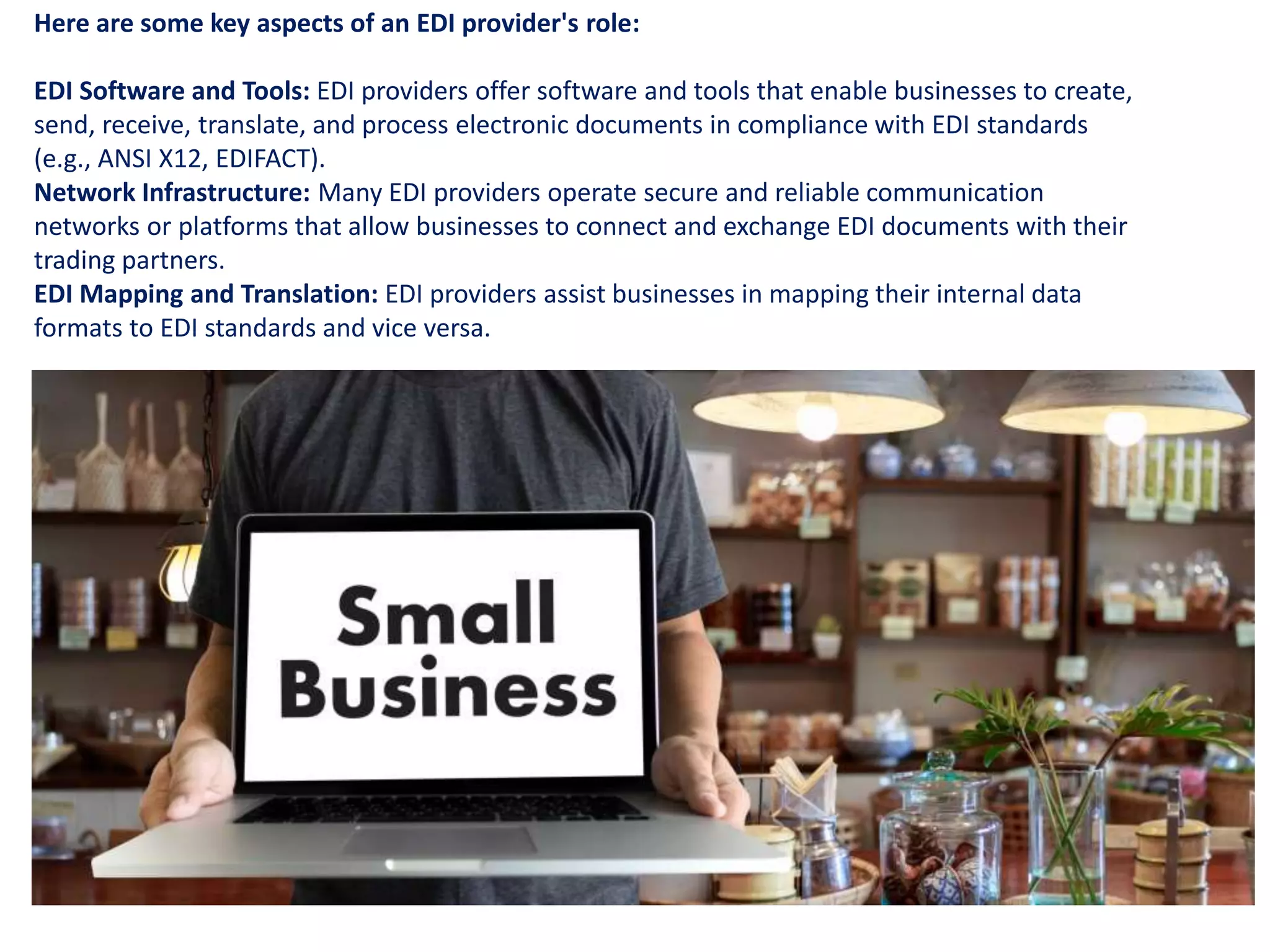 Here are some key aspects of an EDI provider's role:
EDI Software and Tools: EDI providers offer software and tools that enable businesses to create,
send, receive, translate, and process electronic documents in compliance with EDI standards
(e.g., ANSI X12, EDIFACT).
Network Infrastructure: Many EDI providers operate secure and reliable communication
networks or platforms that allow businesses to connect and exchange EDI documents with their
trading partners.
EDI Mapping and Translation: EDI providers assist businesses in mapping their internal data
formats to EDI standards and vice versa.
 