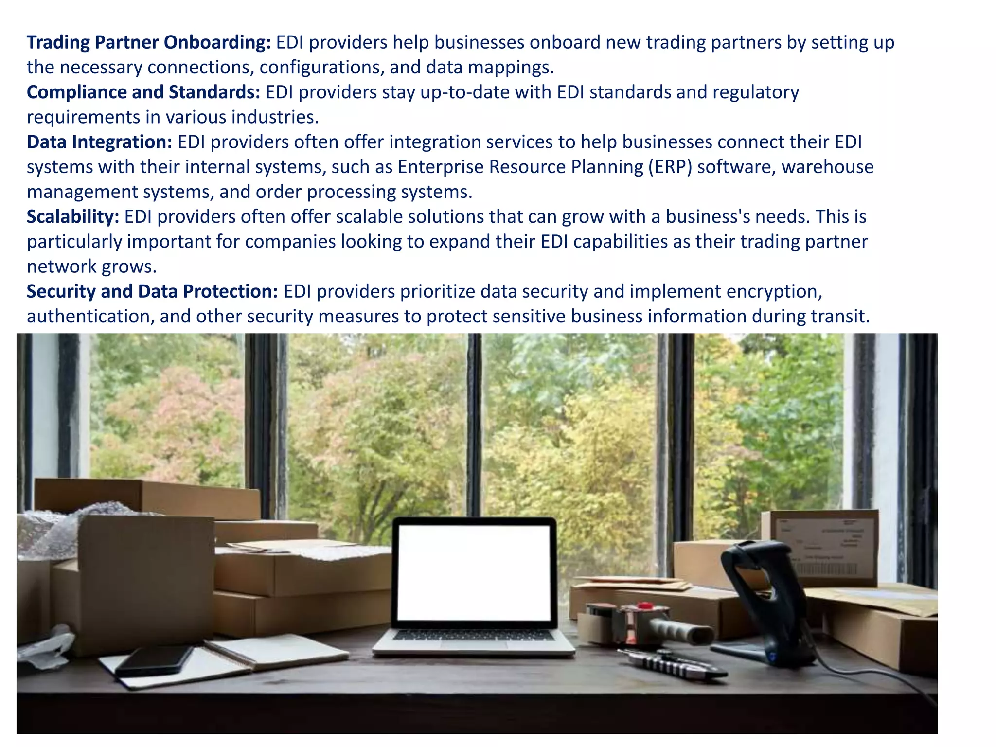 Trading Partner Onboarding: EDI providers help businesses onboard new trading partners by setting up
the necessary connections, configurations, and data mappings.
Compliance and Standards: EDI providers stay up-to-date with EDI standards and regulatory
requirements in various industries.
Data Integration: EDI providers often offer integration services to help businesses connect their EDI
systems with their internal systems, such as Enterprise Resource Planning (ERP) software, warehouse
management systems, and order processing systems.
Scalability: EDI providers often offer scalable solutions that can grow with a business's needs. This is
particularly important for companies looking to expand their EDI capabilities as their trading partner
network grows.
Security and Data Protection: EDI providers prioritize data security and implement encryption,
authentication, and other security measures to protect sensitive business information during transit.
 