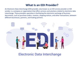 What Is an EDI Provider?
An Electronic Data Interchange (EDI) provider, also known as an EDI service provider or EDI
vendor, is a company or organization that offers services and solutions related to electronic data
interchange. These providers specialize in facilitating the electronic exchange of business
documents, such as purchase orders, invoices, shipping notices, and other transactions, between
different businesses, partners, and trading partners.
 