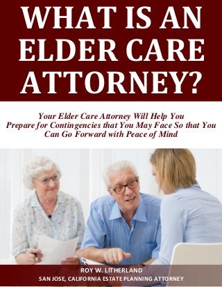 WHAT IS AN ELDER CARE ATTORNEY? 
Your Elder Care Attorney Will Help You 
Prepare for Contingencies that You May Face So that You Can Go Forward with Peace of Mind 
ROY W. LITHERLAND 
SAN JOSE, CALIFORNIA ESTATE PLANNING ATTORNEY  