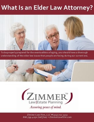 What Is an Elder Law Attorney? 
To be properly prepared for the eventualities of aging, you should have a thorough understanding of the elder law issues that people are facing during our current era. 
Zimmer Law Firm, LLC  (513) 721-1513 
866.799.4050 (toll free) • ZimmerLawFirm.com  