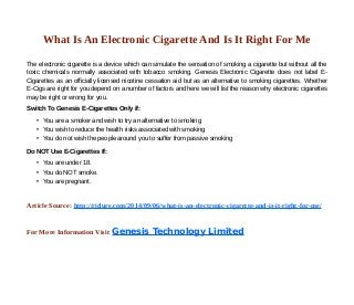 What Is An Electronic Cigarette And Is It Right For Me 
The electronic cigarette is a device which can simulate the sensation of smoking a cigarette but without all the 
toxic chemicals normally associated with tobacco smoking. Genesis Electronic Cigarette does not label E-Cigarettes 
as an officially licensed nicotine cessation aid but as an alternative to smoking cigarettes. Whether 
E-Cigs are right for you depend on a number of factors and here we will list the reason why electronic cigarettes 
may be right or wrong for you. 
Switch To Genesis E-Cigarettes Only if: 
• You are a smoker and wish to try an alternative to smoking 
• You wish to reduce the health risks associated with smoking 
• You do not wish the people around you to suffer from passive smoking 
Do NOT Use E-Cigarettes If: 
• You are under 18. 
• You do NOT smoke. 
• You are pregnant. 
Article Source: http://ridure.com/2014/09/06/what-is-an-electronic-cigarette-and-is-it-right-for-me/ 
For More Information Visit Genesis Technology Limited 
