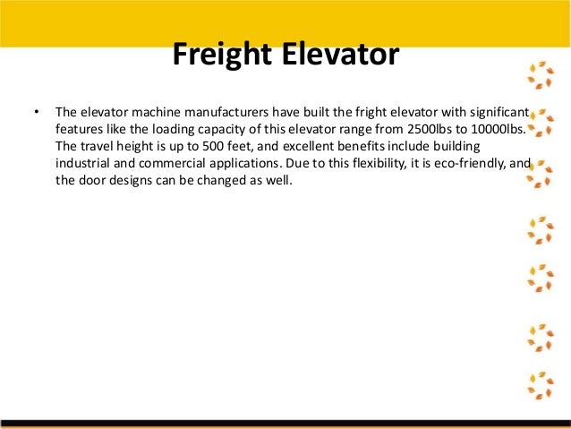 • The elevator machine manufacturers have built the fright elevator with significant
features like the loading capacity of this elevator range from 2500lbs to 10000lbs.
The travel height is up to 500 feet, and excellent benefits include building
industrial and commercial applications. Due to this flexibility, it is eco-friendly, and
the door designs can be changed as well.
Freight Elevator
 
