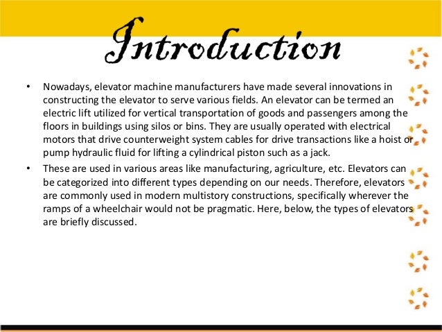 • Nowadays, elevator machine manufacturers have made several innovations in
constructing the elevator to serve various fields. An elevator can be termed an
electric lift utilized for vertical transportation of goods and passengers among the
floors in buildings using silos or bins. They are usually operated with electrical
motors that drive counterweight system cables for drive transactions like a hoist or
pump hydraulic fluid for lifting a cylindrical piston such as a jack.
• These are used in various areas like manufacturing, agriculture, etc. Elevators can
be categorized into different types depending on our needs. Therefore, elevators
are commonly used in modern multistory constructions, specifically wherever the
ramps of a wheelchair would not be pragmatic. Here, below, the types of elevators
are briefly discussed.
 