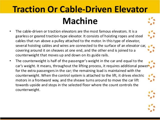 • The cable-driven or traction elevators are the most famous elevators. It is a
gearless or geared traction-type elevator. It consists of hoisting ropes and steel
cables that run above a pulley attached to the motor. In this type of elevator,
several hoisting cables and wires are connected to the surface of an elevator car,
covering around it on sheaves at one end, and the other end is joined to a
counterweight that moves up and down on its guide rails.
• The counterweight is half of the passenger's weight in the car and equal to the
car's weight. It means, throughout the lifting process, it requires additional power
for the extra passengers in the car; the remaining load is maintained with the
counterweight. When the control system is attached to the lift, it drives electric
motors in a frontward way, and the sheave turns around to move the car lift
towards upside and stops in the selected floor where the count controls the
counterweight.
Traction Or Cable-Driven Elevator
Machine
 