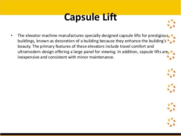 • The elevator machine manufactures specially designed capsule lifts for prestigious
buildings, known as decoration of a building because they enhance the building's
beauty. The primary features of these elevators include travel comfort and
ultramodern design offering a large panel for viewing. In addition, capsule lifts are
inexpensive and consistent with minor maintenance.
Capsule Lift
 