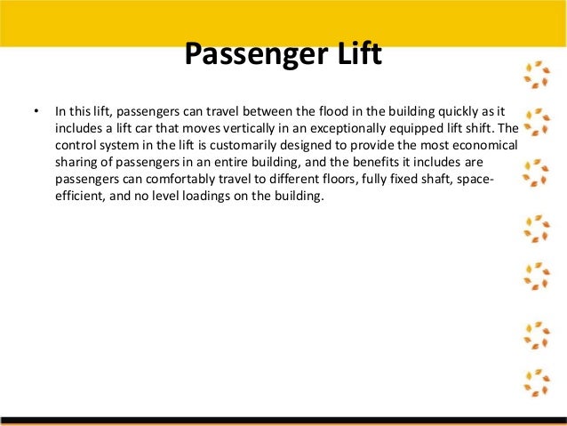 • In this lift, passengers can travel between the flood in the building quickly as it
includes a lift car that moves vertically in an exceptionally equipped lift shift. The
control system in the lift is customarily designed to provide the most economical
sharing of passengers in an entire building, and the benefits it includes are
passengers can comfortably travel to different floors, fully fixed shaft, space-
efficient, and no level loadings on the building.
Passenger Lift
 