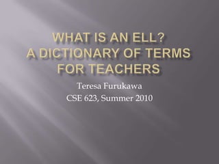WHAT IS AN ELL?A Dictionary of Terms For Teachers Teresa Furukawa CSE 623, Summer 2010 