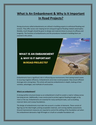 What Is An Embankment & Why Is It Important
In Road Projects?
Strong structures called embankments are utilised in building projects to withstand flooding and
erosion. They offer access over sloping terrain and guard against flooding-related catastrophes.
Notably, much thought should be given to design and material choice to ensure its efficacy and
longevity. The functions of embankments and the procedures involved in building them are
covered in this article.
Embankments have a significant role in influencing our environment, from easing transit routes
to assuring irrigation efficiency. Embankments serve two crucial purposes: they ensure efficient
drainage and a strong base. This article will examine embankments in depth, looking at their
varieties, advantages, and methods of construction.
What is an embankment?
A strong earthen structure known as an embankment is built to sustain a road or railway across
low-lying terrain. Additionally, it was constructed to protect against flooding brought on by
rivers or the sea. Embankments are essential for many earthwork tasks, such as building
reservoir dams and runway foundations.
The design of embankments must take into account a number of elements. These consist of
figuring out the ideal height, picking acceptable materials, and running stability assessments.
Ground improvement measures are required to control the settling of the foundation soil when
the embankment demands a high fill height or is built on unstable foundation soil.
 