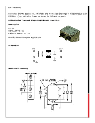 EMI / RFI Filters
Followings are the designs i.e. schematic and mechanical drawings of miscellaneous level
EMI Filters (e.g. by Radius Power Inc.) used for different purposes:
RP100 Series Compact Single Stage Power Line Filter
Description
RP100
COMPACT TO 10A
CHASSIS MOUNT FILTER
Used for General Purpose Applications
Schematic:
Mechanical Drawing:
 