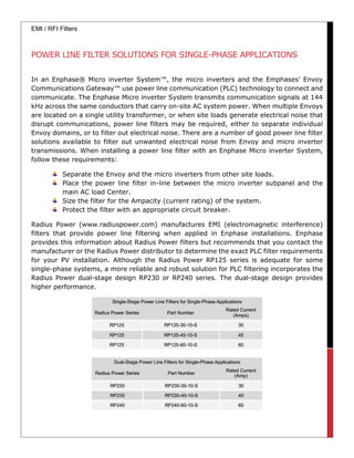 EMI / RFI Filters
POWER LINE FILTER SOLUTIONS FOR SINGLE-PHASE APPLICATIONS
In an Enphase® Micro inverter System™, the micro inverters and the Emphases’ Envoy
Communications Gateway™ use power line communication (PLC) technology to connect and
communicate. The Enphase Micro inverter System transmits communication signals at 144
kHz across the same conductors that carry on-site AC system power. When multiple Envoys
are located on a single utility transformer, or when site loads generate electrical noise that
disrupt communications, power line filters may be required, either to separate individual
Envoy domains, or to filter out electrical noise. There are a number of good power line filter
solutions available to filter out unwanted electrical noise from Envoy and micro inverter
transmissions. When installing a power line filter with an Enphase Micro inverter System,
follow these requirements:
Separate the Envoy and the micro inverters from other site loads.
Place the power line filter in-line between the micro inverter subpanel and the
main AC load Center.
Size the filter for the Ampacity (current rating) of the system.
Protect the filter with an appropriate circuit breaker.
Radius Power (www.radiuspower.com) manufactures EMI (electromagnetic interference)
filters that provide power line filtering when applied in Enphase installations. Enphase
provides this information about Radius Power filters but recommends that you contact the
manufacturer or the Radius Power distributor to determine the exact PLC filter requirements
for your PV installation. Although the Radius Power RP125 series is adequate for some
single-phase systems, a more reliable and robust solution for PLC filtering incorporates the
Radius Power dual-stage design RP230 or RP240 series. The dual-stage design provides
higher performance.
 