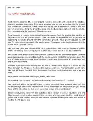 EMI / RFI Filters
AC POWER NOISE ISSUES
First install a separate 5ft. copper ground rod in to the earth just outside of the studios.
Connect a copper strap about 2 inches or a copper wire such as a number 6 to the ground
rod. Solder the connection to the copper rod do not use a mechanical clamp as this will
corrode over time. Bring the grounding strap into the building and place it into the studio.
Next, connect only the studios to this earth ground.
Now Separate or remove the existing transmitter ground from the studios. You want to be
separate from the RF ground system. Over the years my experience has shown me by
separating the studio ground from the transmitter ground I have greatly reduced the AM
and FM radio frequency noise in the studio wiring. The copper strap should connect directly
to the audio consoles chassis.
You may use short wire jumpers from the copper strap to your other equipment to ground
them. Try to keep these wire jumpers as short as possible as not to act as an antenna.
Make sure there are no audio wiring shields connected to the transmitter room. Connect
your studio audio wiring shields only at the studio end and not to the transmitter room. For
the AC power noise issue use an AC isolation transformer between the AC power feed and
the studios equipment.
Another alternative when dealing with RF and AC power noise issues is to install an EMI
filter between the AC power feed and the studio equipment. Your connection would work
like this. AC Power feed EMI Filter Equipment Check out the following links lots of variety
here.
http://www.radiuspower.com/single_phase_filters.html
http://www.directindustry.com/industrial-manufacturer/emi-filter-73520.html
You can install a filter for each AC power circuit as several of these units are rated for 25 to
40 amp ratings. Install one filter for each studio power feed. In a typical studio you would
have all the AC outlets for that room connected to just one circuit breaker.
Electricians typically will wire 6 to 8 outlets on to one circuit breaker. I would use one EMI
filter for each circuit breaker output. If there is room you can mount the filter inside the AC
power box. If that doesn’t work you can install a separate box for your filters and mount it
next to the AC power box.
 
