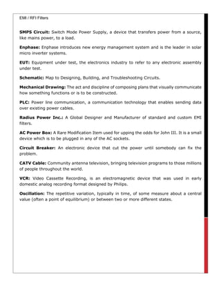 EMI / RFI Filters
SMPS Circuit: Switch Mode Power Supply, a device that transfers power from a source,
like mains power, to a load.
Enphase: Enphase introduces new energy management system and is the leader in solar
micro inverter systems.
EUT: Equipment under test, the electronics industry to refer to any electronic assembly
under test.
Schematic: Map to Designing, Building, and Troubleshooting Circuits.
Mechanical Drawing: The act and discipline of composing plans that visually communicate
how something functions or is to be constructed.
PLC: Power line communication, a communication technology that enables sending data
over existing power cables.
Radius Power Inc.: A Global Designer and Manufacturer of standard and custom EMI
filters.
AC Power Box: A Rare Modification Item used for upping the odds for John III. It is a small
device which is to be plugged in any of the AC sockets.
Circuit Breaker: An electronic device that cut the power until somebody can fix the
problem.
CATV Cable: Community antenna television, bringing television programs to those millions
of people throughout the world.
VCR: Video Cassette Recording, is an electromagnetic device that was used in early
domestic analog recording format designed by Philips.
Oscillation: The repetitive variation, typically in time, of some measure about a central
value (often a point of equilibrium) or between two or more different states.
 