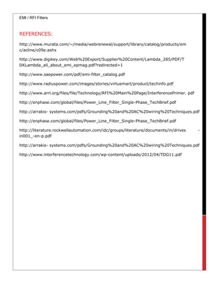 EMI / RFI Filters
REFERENCES:
http://www.murata.com/~/media/webrenewal/support/library/catalog/products/em
c/acline/c09e.ashx
http://www.digikey.com/Web%20Export/Supplier%20Content/Lambda_285/PDF/T
DKLambda_all_about_emi_epmag.pdf?redirected=1
http://www.saepower.com/pdf/emi-filter_catalog.pdf
http://www.radiuspower.com/images/stories/virtuemart/product/techinfo.pdf
http://www.arrl.org/files/file/Technology/RFI%20Main%20Page/InterferencePrimer. pdf
http://enphase.com/global/files/Power_Line_Filter_Single-Phase_TechBrief.pdf
http://arrakis- systems.com/pdfs/Grounding%20and%20AC%20wiring%20Techniques.pdf
http://enphase.com/global/files/Power_Line_Filter_Single-Phase_TechBrief.pdf
http://literature.rockwellautomation.com/idc/groups/literature/documents/in/drives -
in001_-en-p.pdf
http://arrakis- systems.com/pdfs/Grounding%20and%20AC%20wiring%20Techniques.pdf
http://www.interferencetechnology.com/wp-content/uploads/2012/04/TDG11.pdf
 