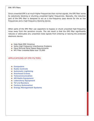 EMI / RFI Filters
Since unwanted EMI is at much higher frequencies than normal signals, the EMI filter works
by selectively blocking or shunting unwanted higher frequencies. Basically, the inductive
part of the EMI filter is designed to act as a low-frequency pass device for the ac line
frequencies and a high-frequency blocking device.
Other parts of the EMI filter use capacitors to bypass or shunt unwanted high-frequency
noise away from the sensitive circuits. The net result is that the EMI filter significantly
reduces or attenuates any unwanted noise signals from entering or leaving the protected
electronic device.
Help Meet EMC Directive
Solve High Frequency Interference Problems
Have Minimal Panel Space Requirements
RFI Filter Installed Base over 15,000
APPLICATIONS OF EMI FILTERS
 