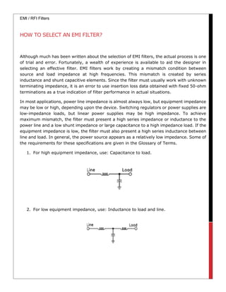 EMI / RFI Filters
HOW TO SELECT AN EMI FILTER?
Although much has been written about the selection of EMI filters, the actual process is one
of trial and error. Fortunately, a wealth of experience is available to aid the designer in
selecting an effective filter. EMI filters work by creating a mismatch condition between
source and load impedance at high frequencies. This mismatch is created by series
inductance and shunt capacitive elements. Since the filter must usually work with unknown
terminating impedance, it is an error to use insertion loss data obtained with fixed 50-ohm
terminations as a true indication of filter performance in actual situations.
In most applications, power line impedance is almost always low, but equipment impedance
may be low or high, depending upon the device. Switching regulators or power supplies are
low-impedance loads, but linear power supplies may be high impedance. To achieve
maximum mismatch, the filter must present a high series impedance or inductance to the
power line and a low shunt impedance or large capacitance to a high impedance load. If the
equipment impedance is low, the filter must also present a high series inductance between
line and load. In general, the power source appears as a relatively low impedance. Some of
the requirements for these specifications are given in the Glossary of Terms.
1. For high equipment impedance, use: Capacitance to load.
2. For low equipment impedance, use: Inductance to load and line.
 