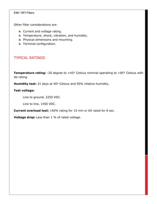 EMI / RFI Filters
Other filter considerations are:
Current and voltage rating.
Temperature, shock, vibration, and humidity.
Physical dimensions and mounting.
Terminal configuration.
TYPICAL RATINGS
Temperature rating: -20 degree to +45⁰ Celsius nominal operating to +85⁰ Celsius with
de-rating.
Humidity test: 21 days at 40⁰ Celsius and 95% relative humidity.
Test voltage:
Line to ground, 2250 VDC.
Line to line, 1450 VDC.
Current overload test: 140% rating for 15 min or 6X rated for 8 sec.
Voltage drop: Less than 1 % of rated voltage.
 