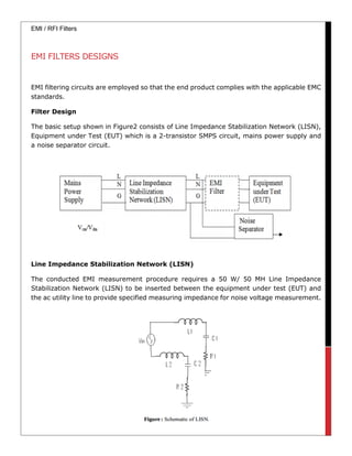 EMI / RFI Filters
EMI FILTERS DESIGNS
EMI filtering circuits are employed so that the end product complies with the applicable EMC
standards.
Filter Design
The basic setup shown in Figure2 consists of Line Impedance Stabilization Network (LISN),
Equipment under Test (EUT) which is a 2-transistor SMPS circuit, mains power supply and
a noise separator circuit.
Line Impedance Stabilization Network (LISN)
The conducted EMI measurement procedure requires a 50 W/ 50 MH Line Impedance
Stabilization Network (LISN) to be inserted between the equipment under test (EUT) and
the ac utility line to provide specified measuring impedance for noise voltage measurement.
 