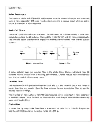 EMI / RFI Filters
Noise Separators
The common mode and differential mode noises from the measured output are separated
using a noise separator. DM noise rejection is done using a passive circuit while an active
circuit is used for CM noise rejection.
Basic EMI filters
There are numerous EMI filters that could be considered for noise reduction, but the most
popularly used are the LC inductor filter and the π filter for CM and DM noises respectively.
The aim is to obtain the maximum impedance mismatch between the filter and the outside
system.
A better solution over the inductor filter is the choke filter. Chokes withstand high DC
currents without degradation of filtering performance. Chokes reduce noise considerably
over the entire desired frequency range.
Inductor filter
The inductor filter was placed between the LISN and EUT and the filter circuit was tuned to
obtain insertion loss greater than the loss obtained before embedding filter across the
desired frequency range.
The obtained CM noise voltage, VcmifdB was measured across the output of noise separator
in AWR-Microwave Office. It could be observed that noise output reduced considerably by
using the inductor filter.
Choke filter
It shows that by using choke filter there is a tremendous reduction in noise for frequencies
less than 300 KHz and over the entire range till 1.5MHz.
 