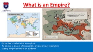 What is an Empire?
Learning aims:
-To be able to define what an empire is.
-To be able to discuss which examples are and are not imperialism.
-Justify my position with an evidence.
 