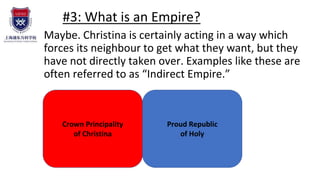#3: What is an Empire?
Maybe. Christina is certainly acting in a way which
forces its neighbour to get what they want, but they
have not directly taken over. Examples like these are
often referred to as “Indirect Empire.”
Crown Principality
of Christina
Proud Republic
of Holy
 