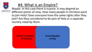 #4: What is an Empire?
Maybe. In this case there is nuance. It may depend on
different points of view. How many people in Christina want
to join Holy? Does everyone have the same rights after they
join? Are they considered to be part of Holy or a separate
country ruled by them.
Crown Principality .
of Christina
Proud Republic
of Holy
 