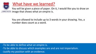 What have we learned?
You will be given a piece of paper. On it, I would like you to draw an
image that shows what an empire is.
You are allowed to include up to 3 words in your drawing. Yes, a
number does count as a word.
Learning aims:
-To be able to define what an empire is.
-To be able to discuss which examples are and are not imperialism.
-Justify my position with an evidence.
 