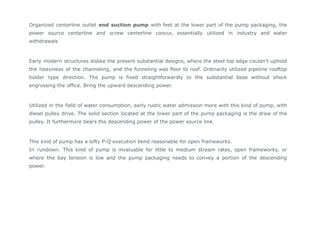 Organized centerline outlet end suction pump with feet at the lower part of the pump packaging, the
power source centerline and screw centerline concur, essentially utilized in industry and water
withdrawals
Early modern structures dislike the present substantial designs, where the steel top edge couldn't uphold
the heaviness of the channeling, and the funneling was floor to roof. Ordinarily utilized pipeline rooftop
holder type direction. The pump is fixed straightforwardly to the substantial base without shock
engrossing the office. Bring the upward descending power.
Utilized in the field of water consumption, early rustic water admission more with this kind of pump, with
diesel pulley drive. The solid section located at the lower part of the pump packaging is the draw of the
pulley. It furthermore bears the descending power of the power source line.
This kind of pump has a lofty P-Q execution bend reasonable for open frameworks.
In rundown. This kind of pump is invaluable for little to medium stream rates, open frameworks, or
where the bay tension is low and the pump packaging needs to convey a portion of the descending
power.
 