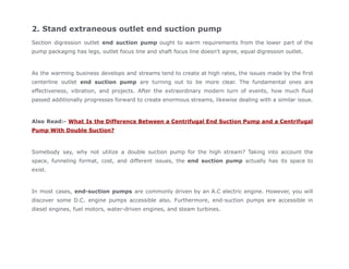 2. Stand extraneous outlet end suction pump
Section digression outlet end suction pump ought to warm requirements from the lower part of the
pump packaging has legs, outlet focus line and shaft focus line doesn't agree, equal digression outlet.
As the warming business develops and streams tend to create at high rates, the issues made by the first
centerline outlet end suction pump are turning out to be more clear. The fundamental ones are
effectiveness, vibration, and projects. After the extraordinary modern turn of events, how much fluid
passed additionally progresses forward to create enormous streams, likewise dealing with a similar issue.
Also Read:- What Is the Difference Between a Centrifugal End Suction Pump and a Centrifugal
Pump With Double Suction?
Somebody say, why not utilize a double suction pump for the high stream? Taking into account the
space, funneling format, cost, and different issues, the end suction pump actually has its space to
exist.
In most cases, end-suction pumps are commonly driven by an A.C electric engine. However, you will
discover some D.C. engine pumps accessible also. Furthermore, end-suction pumps are accessible in
diesel engines, fuel motors, water-driven engines, and steam turbines.
 