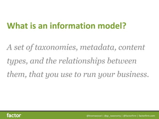 @bramwessel	|	@gc_taxonomy	|	@factorfirm	|	factorfirm.com
What	is	an	information	model?
A set of taxonomies, metadata, content
types, and the relationships between
them, that you use to run your business.
 