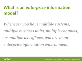 @bramwessel	|	@gc_taxonomy	|	@factorfirm	|	factorfirm.com
What	is	an	enterprise	information	
model?
Whenever you have multiple systems,
multiple business units, multiple channels,
or multiple workflows, you are in an
enterprise information environment.
 