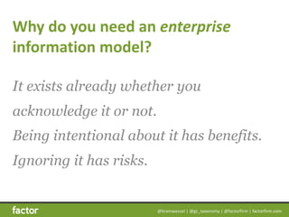 @bramwessel	|	@gc_taxonomy	|	@factorfirm	|	factorfirm.com
Why	do	you	need	an	enterprise	
information	model?
It exists already whether you
acknowledge it or not.  
Being intentional about it has benefits.  
Ignoring it has risks.
 