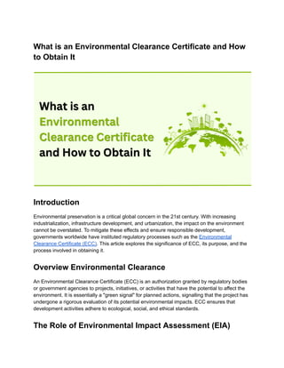 What is an Environmental Clearance Certificate and How
to Obtain It
Introduction
Environmental preservation is a critical global concern in the 21st century. With increasing
industrialization, infrastructure development, and urbanization, the impact on the environment
cannot be overstated. To mitigate these effects and ensure responsible development,
governments worldwide have instituted regulatory processes such as the Environmental
Clearance Certificate (ECC). This article explores the significance of ECC, its purpose, and the
process involved in obtaining it.
Overview Environmental Clearance
An Environmental Clearance Certificate (ECC) is an authorization granted by regulatory bodies
or government agencies to projects, initiatives, or activities that have the potential to affect the
environment. It is essentially a "green signal" for planned actions, signalling that the project has
undergone a rigorous evaluation of its potential environmental impacts. ECC ensures that
development activities adhere to ecological, social, and ethical standards.
The Role of Environmental Impact Assessment (EIA)
 