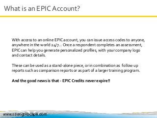 What is an EPIC Account?
www.strengthscape.com
With access to an online EPIC account, you can issue access codes to anyone,
anywhere in the world 24/7… Once a respondent completes an assessment,
EPIC can help you generate personalized profiles, with your company logo
and contact details.
These can be used as a stand-alone piece, or in combination as follow up
reports such as comparison reports or as part of a larger training program.
And the good news is that - EPIC Credits never expire!!
 