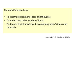 The eportfolio can help: 
• To externalize learners’ ideas and thoughts. 
• To understand other students’ ideas 
• To deepen their knowledge by combining other’s ideas and 
thoughts. 
Sawazaki, T. & Tanaka, Y. (2013). 
 