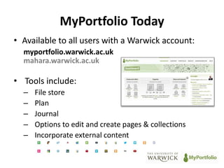 MyPortfolio Today 
• Available to all users with a Warwick account: 
myportfolio.warwick.ac.uk 
mahara.warwick.ac.uk 
• Tools include: 
– File store 
– Plan 
– Journal 
– Options to edit and create pages & collections 
– Incorporate external content 
 