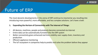 The most dynamic developments in the arena of ERP continue to mesmerize you resulting into
introducing more powerful, more affordable, and less complex solutions. Let’s have a look:
1. Expanding the Horizon of Connectivity with The Internet of Things:
• All devices, machines, people and products become connected via internet
• Entire data can be automatically funneled into the ERP system
• Better connectivity gives enhanced real time visibility over supply chain, inventory and
production
• Efficient appliance monitoring
• The IoT ecosystem in companies help to predict and solve the problem before they appear
Future of ERP
 