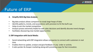 2. Simplify With Big Data Analysis:
• Big data analysis allows companies to study large heaps of data
• Identify patterns, trends, and associations with precision to hit the bull’s eye
• Helps to win the market competition
• Analysis proves extremely helpful to take sales decisions and identify discrete trend changes
• Facilitates discovering new market opportunities
3. ERP Integration with Social Media:
• Social networking with ERP integration allows companies to connect with customers in real
time
• Enables them to update, analyze and give feedback on any order or activity
• It aids quicker & cheaper marketing along with providing scope for fast innovation.
Future of ERP
 