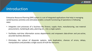Introduction
Enterprise Resource Planning (ERP) system is a set of integrated applications that help in managing
varied business activities and ultimately enable a smooth functioning of operations in following
ways:
• Integrates core processes of a business like finance, supply chain, manufacturing, raw material
procurement, marketing & sales, planning etc., into a single system.
• Facilitates real-time information across departments and empowers data-driven and pro-active,
accurate business decisions.
• Eliminates the culture of disparate systems, data duplication, chances of errors, delays,
manipulations and provides a single source of truth for everyone.
 